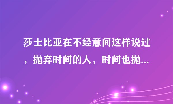 莎士比亚在不经意间这样说过，抛弃时间的人，时间也抛弃他。这句话语虽然很短，但令我浮想联翩。