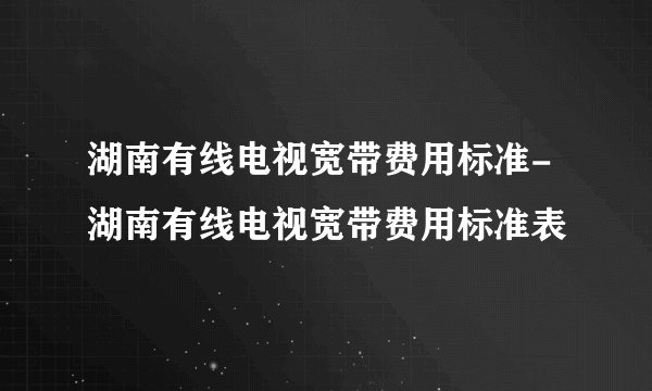 湖南有线电视宽带费用标准-湖南有线电视宽带费用标准表