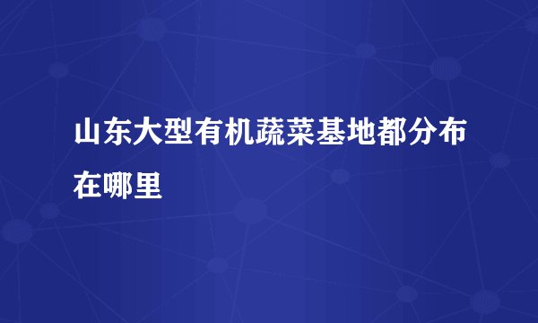 山东大型有机蔬菜基地都分布在哪里