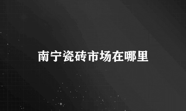 南宁瓷砖市场在哪里