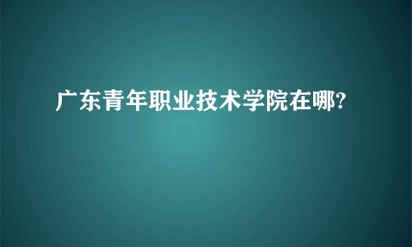 广东青年职业技术学院在哪?