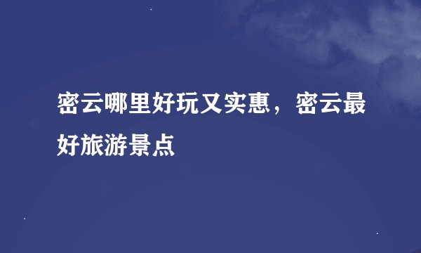 密云哪里好玩又实惠,密云最好旅游景点