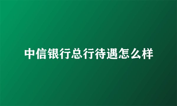 中信银行总行待遇怎么样
