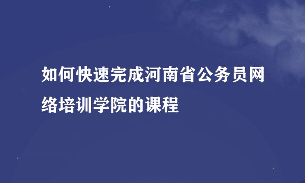 如何快速完成河南省公务员网络培训学院的课程