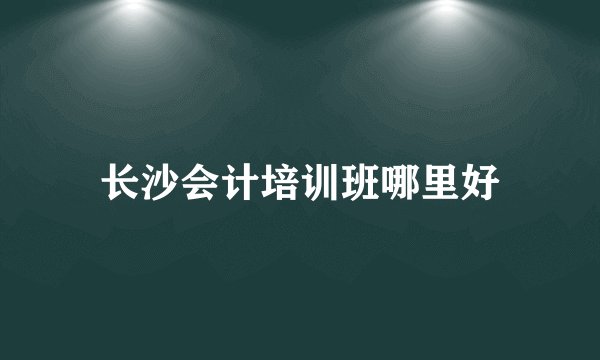 长沙会计培训班哪里好