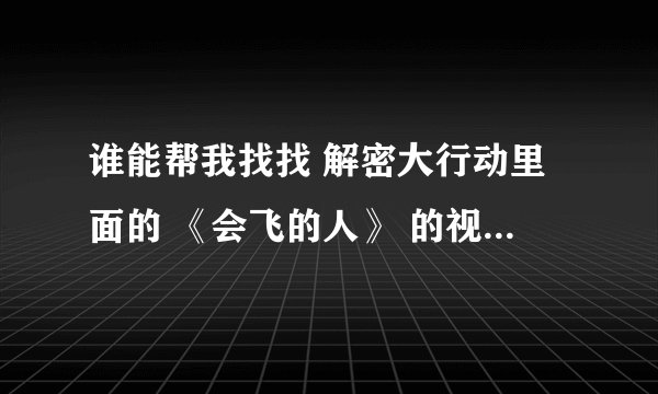 谁能帮我找找 解密大行动里面的 《会飞的人》 的视频啊 不要预告的那个 谢谢了谢谢了，大神帮忙啊