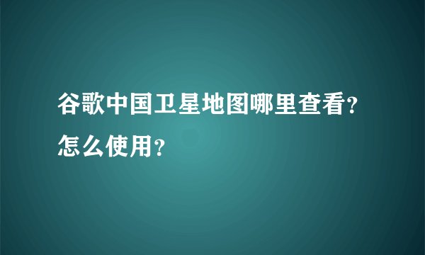 谷歌中国卫星地图哪里查看？怎么使用？