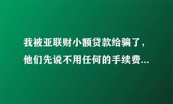 我被亚联财小额贷款给骗了，他们先说不用任何的手续费，让我签合同盖章，现在又说要什么保险费，如不交的