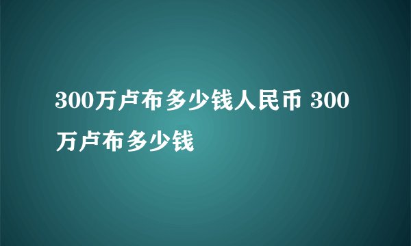 300万卢布多少钱人民币 300万卢布多少钱