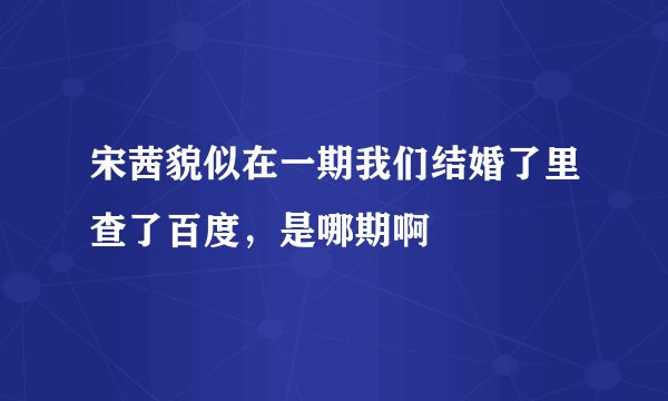 宋茜貌似在一期我们结婚了里查了百度，是哪期啊