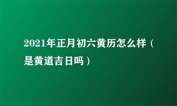 2021年正月初六黄历怎么样(是黄道吉日吗)