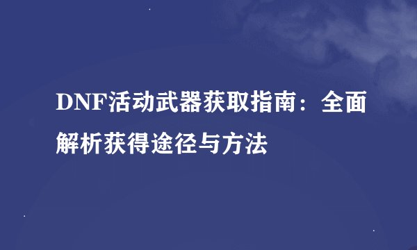 DNF活动武器获取指南：全面解析获得途径与方法