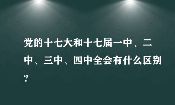 党的十七大和十七届一中、二中、三中、四中全会有什么区别？