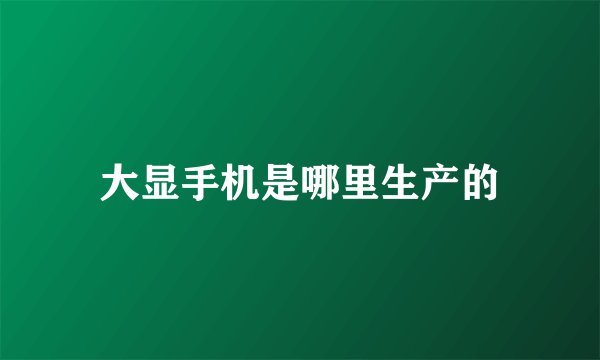 大显手机是哪里生产的