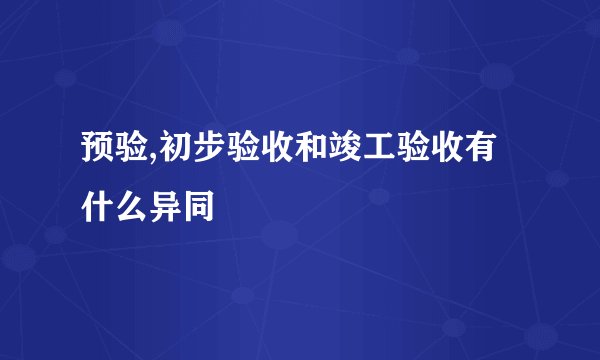 预验,初步验收和竣工验收有什么异同