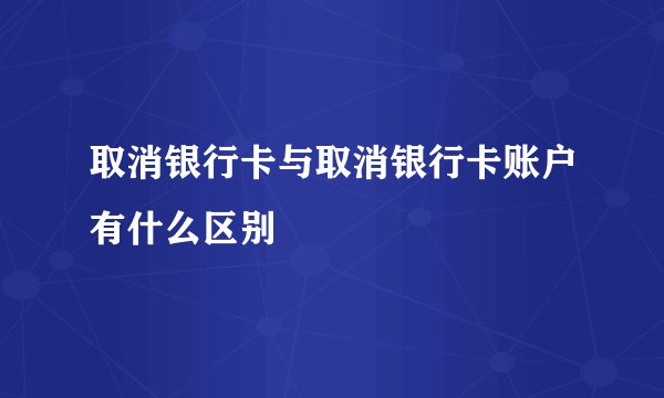 取消银行卡与取消银行卡账户有什么区别