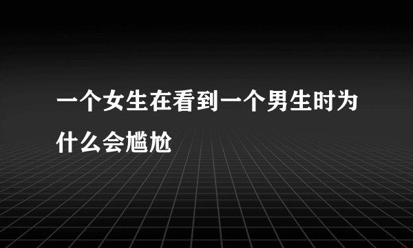 一个女生在看到一个男生时为什么会尴尬