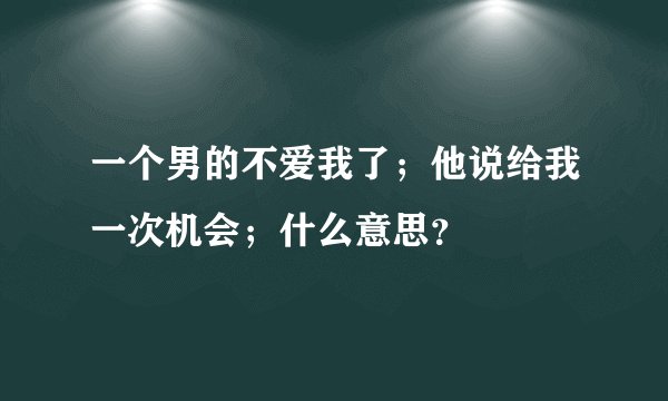 一个男的不爱我了；他说给我一次机会；什么意思？