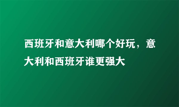 西班牙和意大利哪个好玩，意大利和西班牙谁更强大