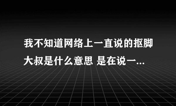 我不知道网络上一直说的抠脚大叔是什么意思 是在说一个男人抠脚趾头吗