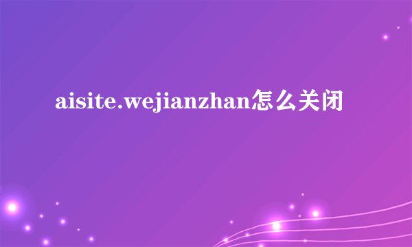 aisite.wejianzhan怎么关闭
