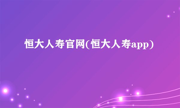 恒大人寿官网(恒大人寿app)