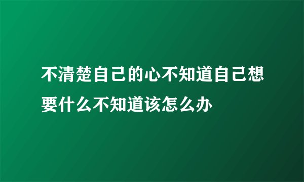 不清楚自己的心不知道自己想要什么不知道该怎么办