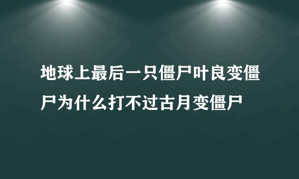 地球上最后一只僵尸叶良变僵尸为什么打不过古月变僵尸