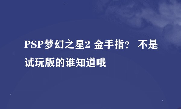 PSP梦幻之星2 金手指？ 不是试玩版的谁知道哦