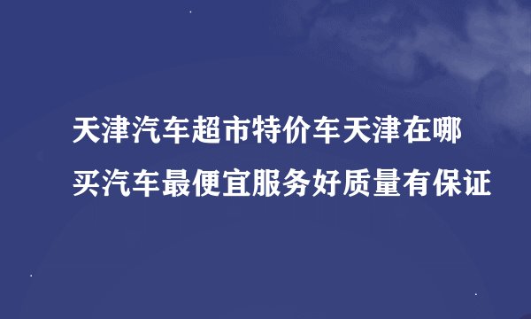 天津汽车超市特价车天津在哪买汽车最便宜服务好质量有保证