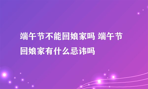 端午节不能回娘家吗 端午节回娘家有什么忌讳吗