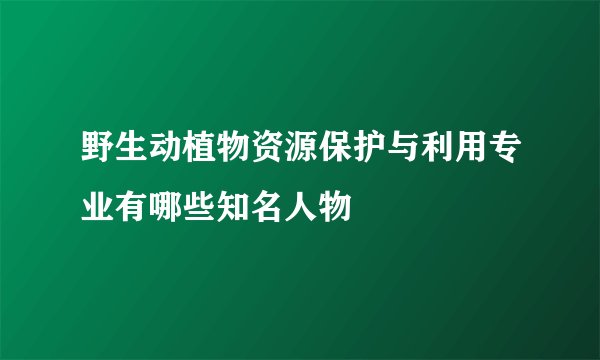野生动植物资源保护与利用专业有哪些知名人物