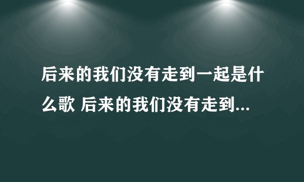 后来的我们没有走到一起是什么歌 后来的我们没有走到一起是哪首歌歌词