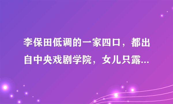 李保田低调的一家四口，都出自中央戏剧学院，女儿只露声不露脸