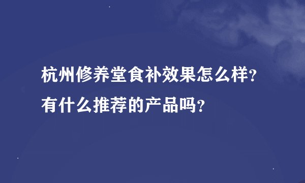 杭州修养堂食补效果怎么样?有什么推荐的产品吗?