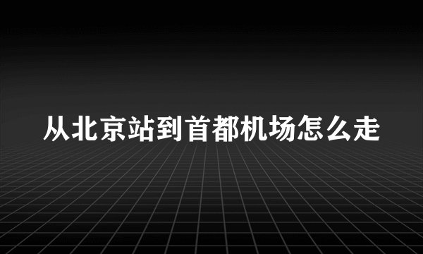 从北京站到首都机场怎么走