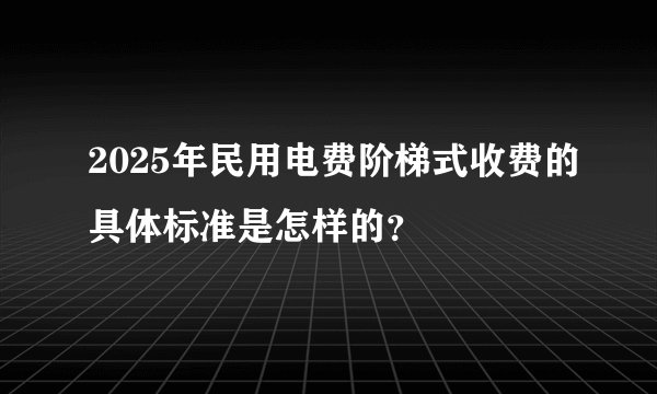 2025年民用电费阶梯式收费的具体标准是怎样的?