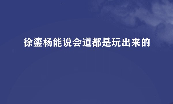 徐鎏杨能说会道都是玩出来的
