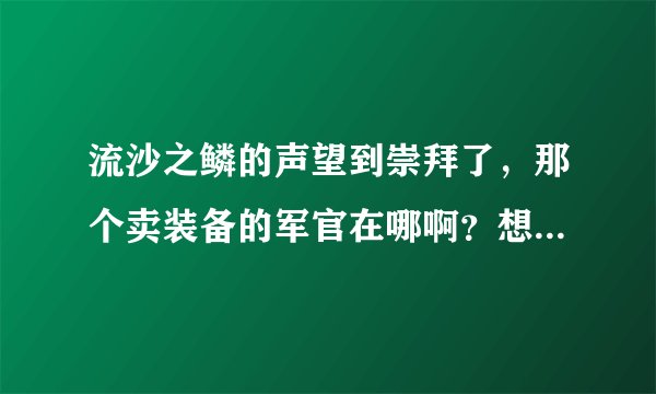 流沙之鳞的声望到崇拜了，那个卖装备的军官在哪啊？想看看都有什么装