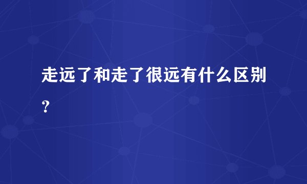 走远了和走了很远有什么区别？
