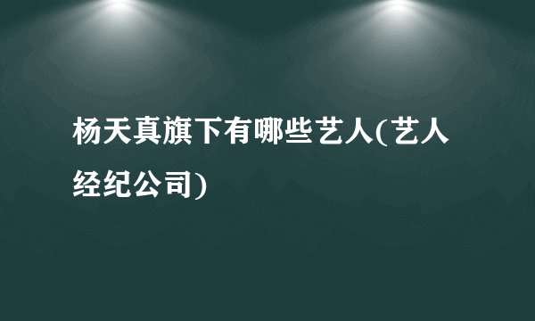 杨天真旗下有哪些艺人(艺人经纪公司)