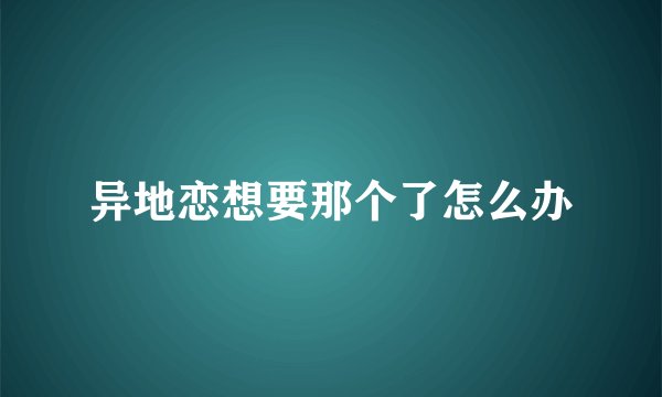 异地恋想要那个了怎么办
