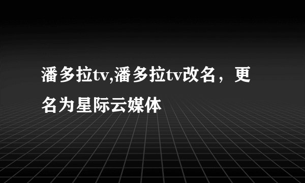 潘多拉tv,潘多拉tv改名,更名为星际云媒体