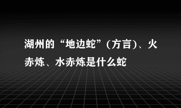 湖州的“地边蛇”(方言)、火赤炼、水赤炼是什么蛇