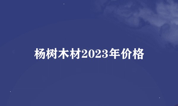 杨树木材2023年价格