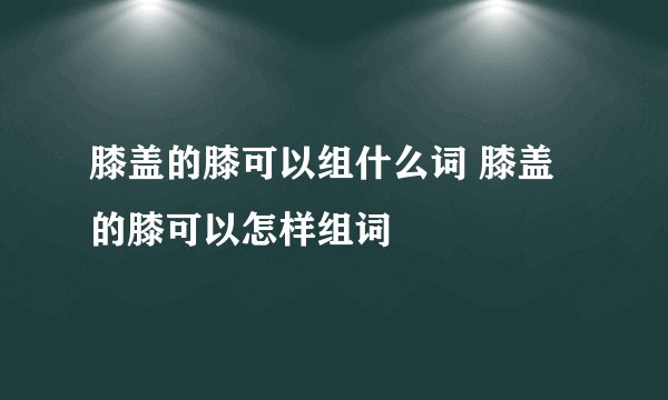 膝盖的膝可以组什么词 膝盖的膝可以怎样组词