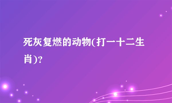 死灰复燃的动物(打一十二生肖)？