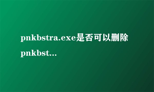 pnkbstra.exe是否可以删除 pnkbstra.exe是什么进程文件