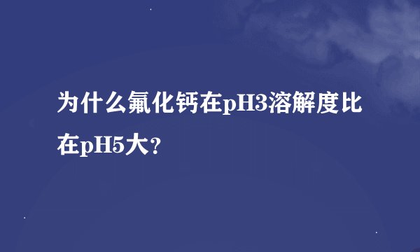 为什么氟化钙在pH3溶解度比在pH5大？