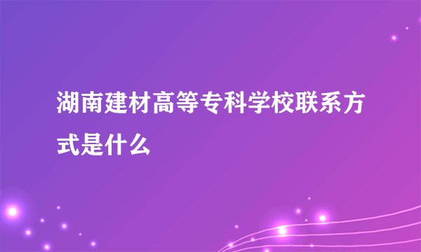 湖南建材高等专科学校联系方式是什么